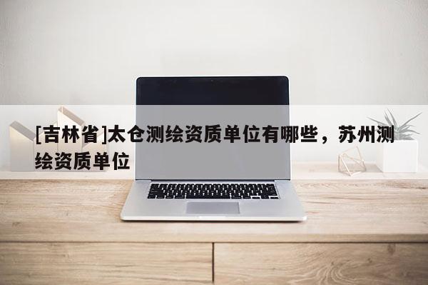 [吉林省]太倉測繪資質(zhì)單位有哪些，蘇州測繪資質(zhì)單位