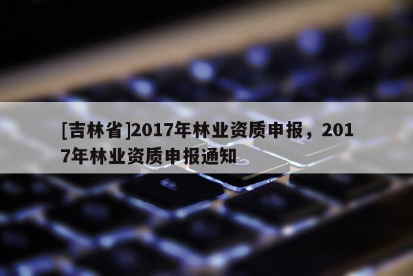 [吉林省]2017年林業資質申報，2017年林業資質申報通知