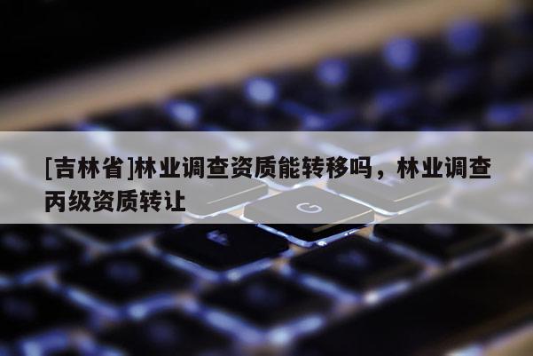 [吉林省]林業(yè)調(diào)查資質(zhì)能轉(zhuǎn)移嗎，林業(yè)調(diào)查丙級資質(zhì)轉(zhuǎn)讓