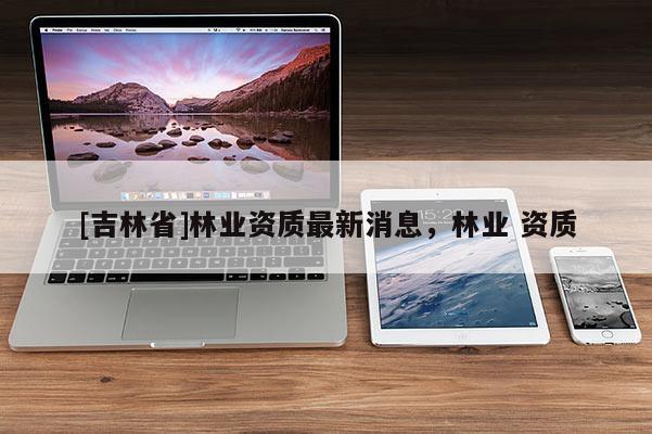 [吉林省]林業資質最新消息，林業 資質
