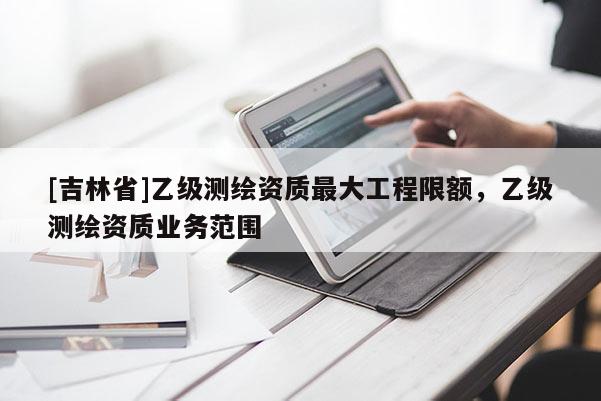 [吉林省]乙級測繪資質最大工程限額，乙級測繪資質業務范圍