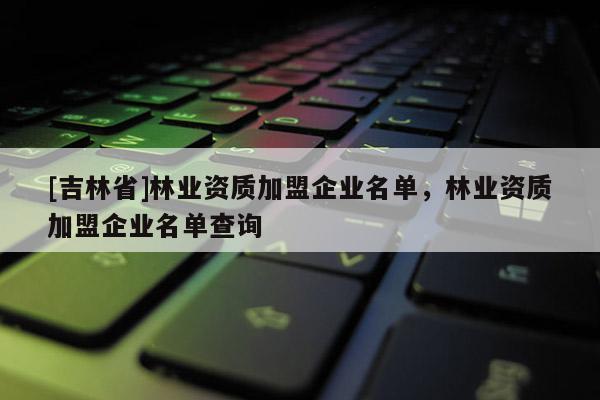 [吉林省]林業資質加盟企業名單，林業資質加盟企業名單查詢