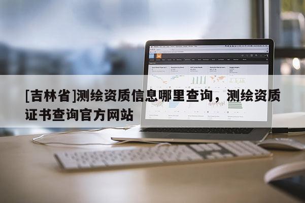 [吉林省]測繪資質信息哪里查詢，測繪資質證書查詢官方網站