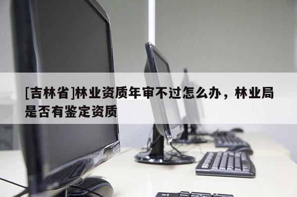[吉林省]林業資質年審不過怎么辦，林業局是否有鑒定資質