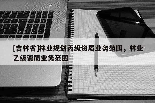 [吉林省]林業規劃丙級資質業務范圍，林業乙級資質業務范圍