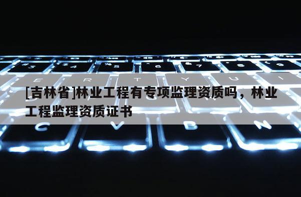 [吉林省]林業工程有專項監理資質嗎，林業工程監理資質證書