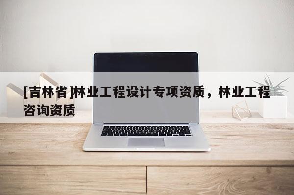 [吉林省]林業(yè)工程設計專項資質，林業(yè)工程咨詢資質