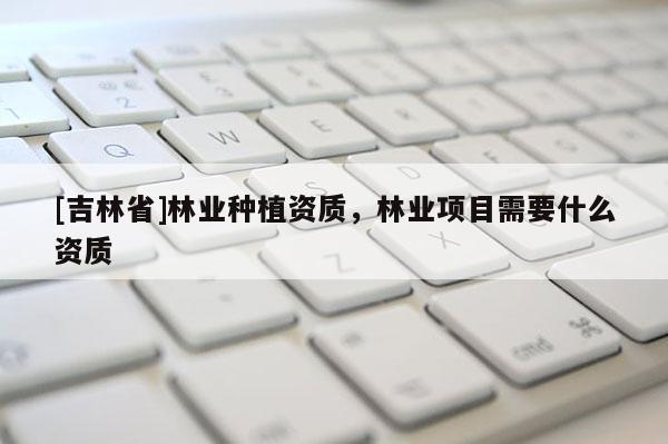 [吉林省]林業(yè)種植資質(zhì)，林業(yè)項(xiàng)目需要什么資質(zhì)