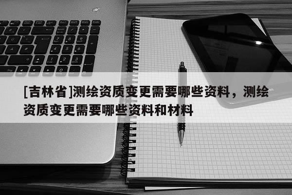 [吉林省]測繪資質變更需要哪些資料，測繪資質變更需要哪些資料和材料