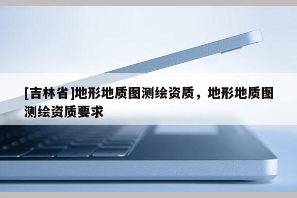 [吉林省]地形地質圖測繪資質，地形地質圖測繪資質要求
