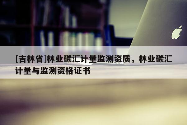 [吉林省]林業碳匯計量監測資質，林業碳匯計量與監測資格證書