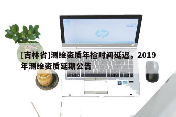 [吉林省]測繪資質年檢時間延遲，2019年測繪資質延期公告