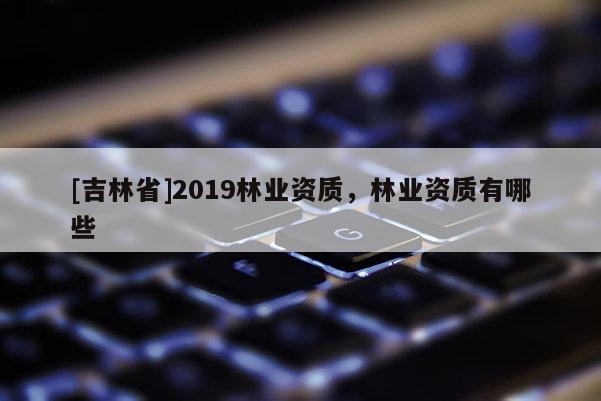 [吉林省]2019林業(yè)資質(zhì)，林業(yè)資質(zhì)有哪些
