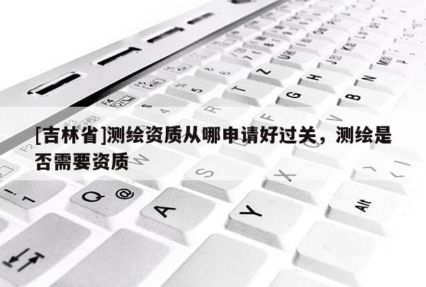 [吉林省]測繪資質(zhì)從哪申請好過關(guān)，測繪是否需要資質(zhì)