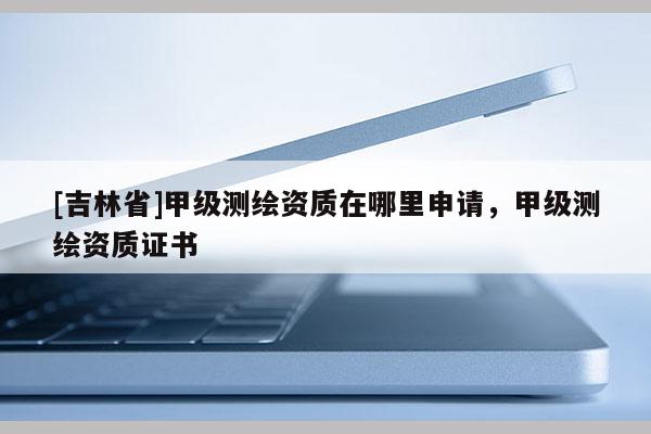 [吉林省]甲級測繪資質(zhì)在哪里申請，甲級測繪資質(zhì)證書