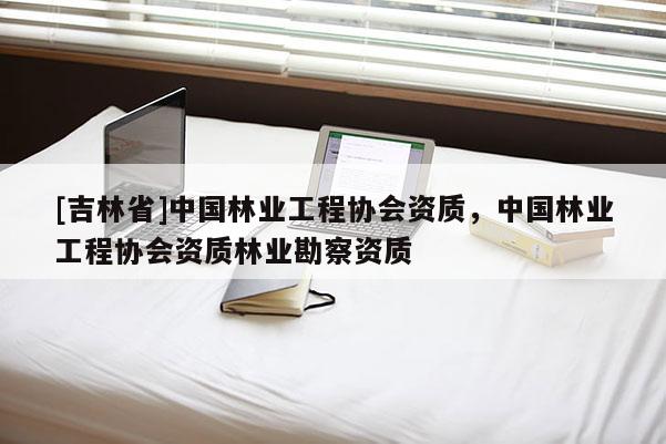 [吉林省]中國林業(yè)工程協(xié)會資質(zhì)，中國林業(yè)工程協(xié)會資質(zhì)林業(yè)勘察資質(zhì)