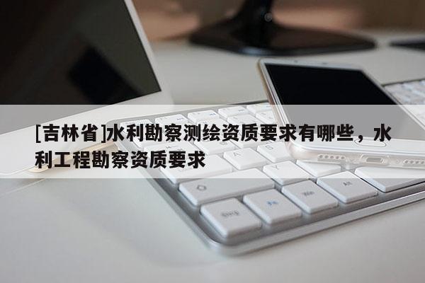 [吉林省]水利勘察測繪資質(zhì)要求有哪些，水利工程勘察資質(zhì)要求