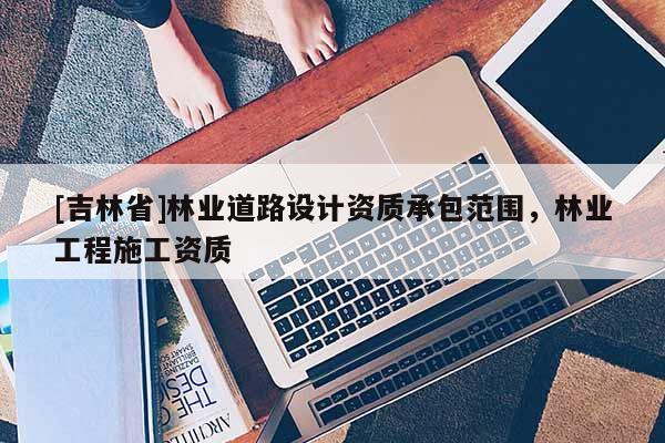 [吉林省]林業(yè)道路設計資質承包范圍，林業(yè)工程施工資質