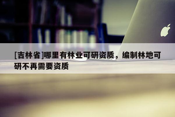 [吉林省]哪里有林業(yè)可研資質(zhì)，編制林地可研不再需要資質(zhì)