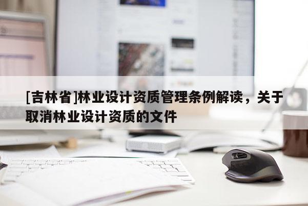 [吉林省]林業(yè)設(shè)計(jì)資質(zhì)管理?xiàng)l例解讀，關(guān)于取消林業(yè)設(shè)計(jì)資質(zhì)的文件