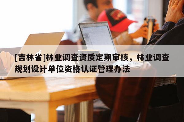 [吉林省]林業(yè)調(diào)查資質(zhì)定期審核，林業(yè)調(diào)查規(guī)劃設(shè)計(jì)單位資格認(rèn)證管理辦法