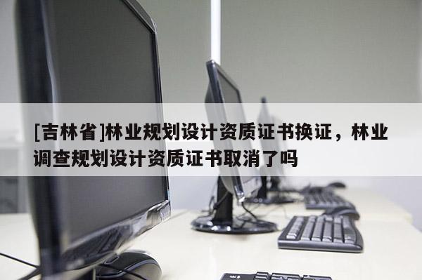 [吉林省]林業規劃設計資質證書換證，林業調查規劃設計資質證書取消了嗎