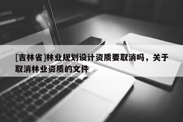 [吉林省]林業(yè)規(guī)劃設(shè)計資質(zhì)要取消嗎，關(guān)于取消林業(yè)資質(zhì)的文件