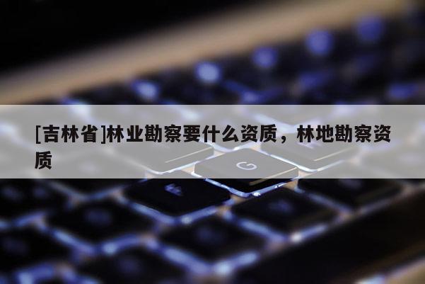 [吉林省]林業(yè)勘察要什么資質(zhì)，林地勘察資質(zhì)