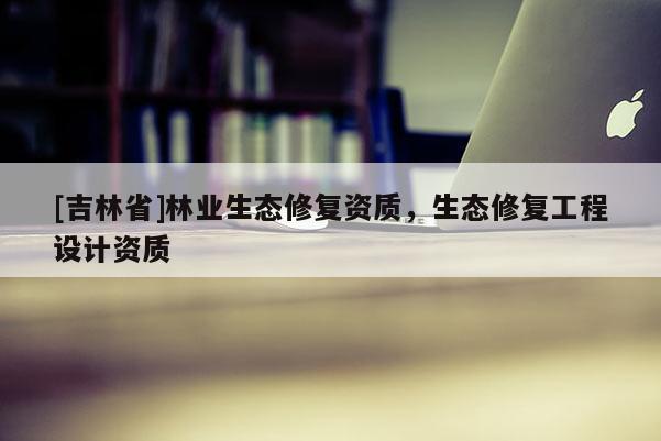 [吉林省]林業生態修復資質，生態修復工程設計資質