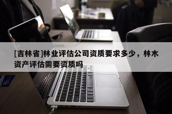 [吉林省]林業評估公司資質要求多少，林木資產評估需要資質嗎