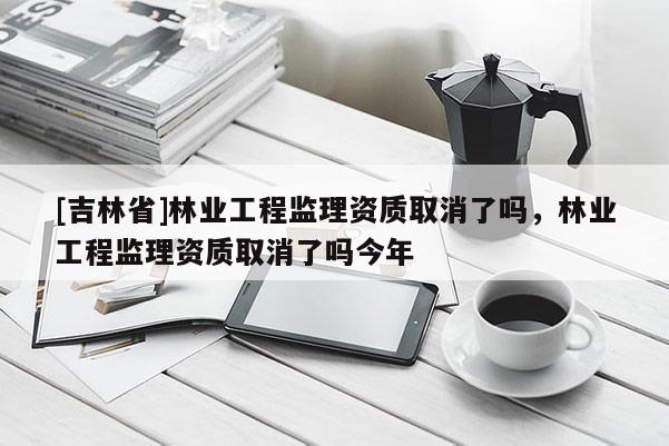 [吉林省]林業工程監理資質取消了嗎，林業工程監理資質取消了嗎今年