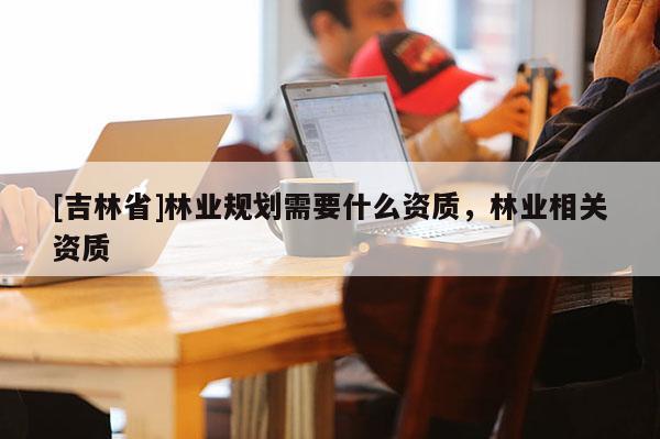 [吉林省]林業規劃需要什么資質，林業相關資質
