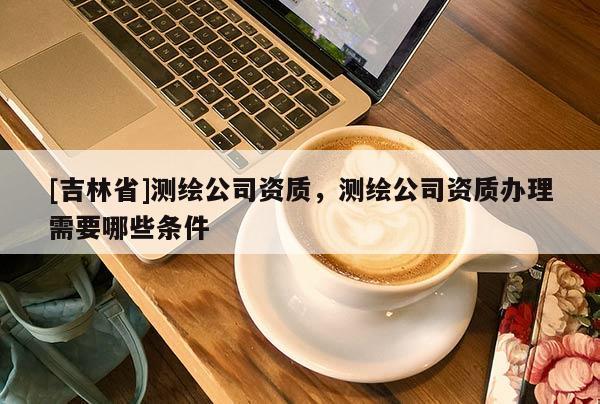 [吉林省]測(cè)繪公司資質(zhì)，測(cè)繪公司資質(zhì)辦理需要哪些條件