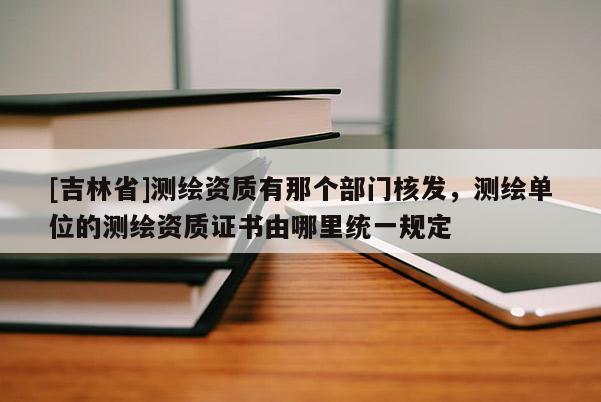 [吉林省]測繪資質有那個部門核發，測繪單位的測繪資質證書由哪里統一規定