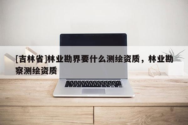 [吉林省]林業勘界要什么測繪資質，林業勘察測繪資質