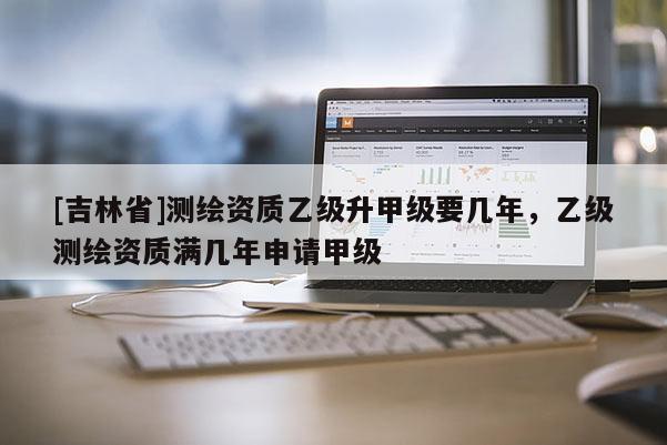 [吉林省]測繪資質乙級升甲級要幾年，乙級測繪資質滿幾年申請甲級