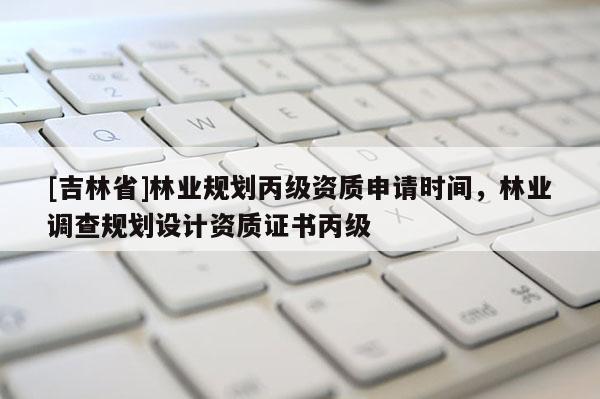 [吉林省]林業規劃丙級資質申請時間，林業調查規劃設計資質證書丙級
