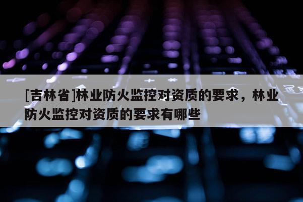 [吉林省]林業防火監控對資質的要求，林業防火監控對資質的要求有哪些