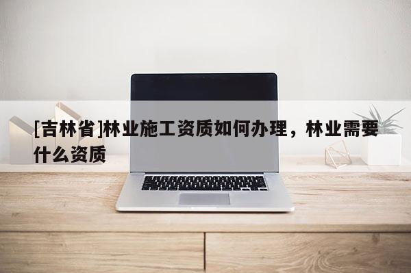 [吉林省]林業施工資質如何辦理，林業需要什么資質