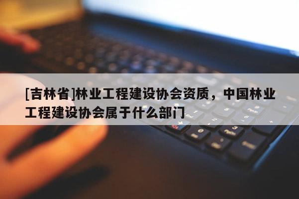[吉林省]林業工程建設協會資質，中國林業工程建設協會屬于什么部門