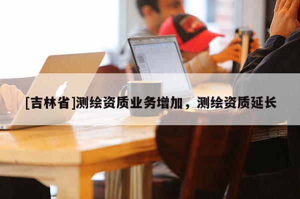 [吉林省]測繪資質業務增加，測繪資質延長
