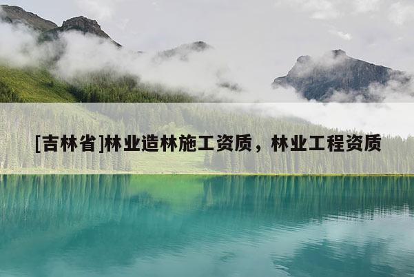 [吉林省]林業(yè)造林施工資質(zhì)，林業(yè)工程資質(zhì)