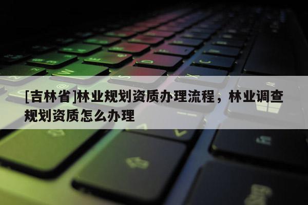 [吉林省]林業(yè)規(guī)劃資質(zhì)辦理流程，林業(yè)調(diào)查規(guī)劃資質(zhì)怎么辦理