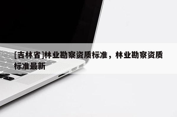 [吉林省]林業(yè)勘察資質(zhì)標(biāo)準(zhǔn)，林業(yè)勘察資質(zhì)標(biāo)準(zhǔn)最新