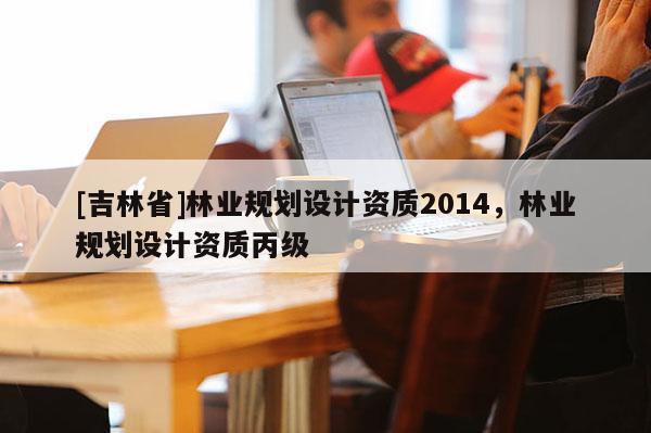 [吉林省]林業規劃設計資質2014，林業規劃設計資質丙級