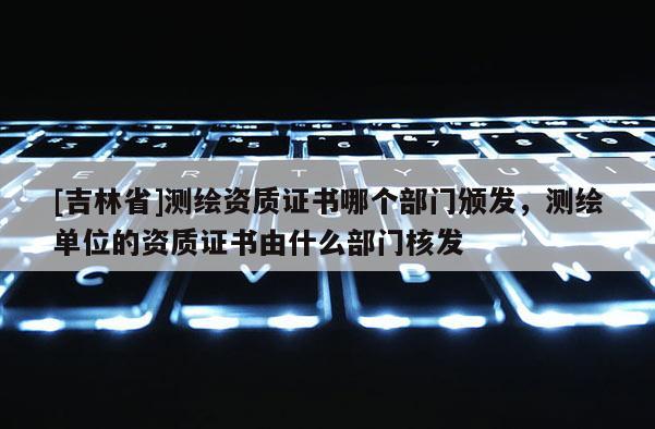 [吉林省]測(cè)繪資質(zhì)證書(shū)哪個(gè)部門(mén)頒發(fā)，測(cè)繪單位的資質(zhì)證書(shū)由什么部門(mén)核發(fā)