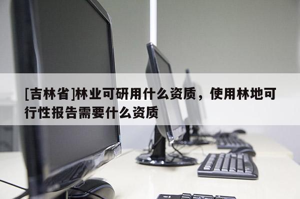 [吉林省]林業可研用什么資質，使用林地可行性報告需要什么資質