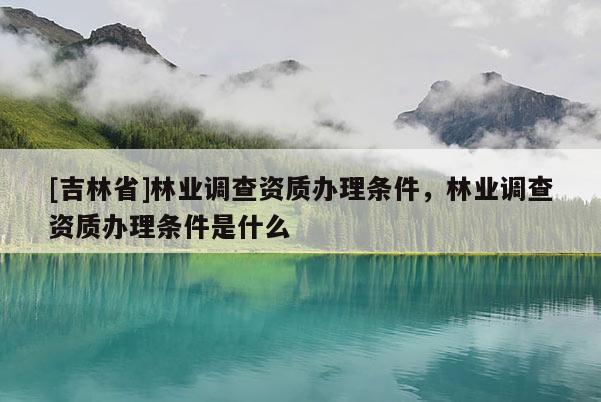 [吉林省]林業(yè)調(diào)查資質(zhì)辦理?xiàng)l件，林業(yè)調(diào)查資質(zhì)辦理?xiàng)l件是什么