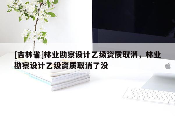 [吉林省]林業(yè)勘察設(shè)計(jì)乙級(jí)資質(zhì)取消，林業(yè)勘察設(shè)計(jì)乙級(jí)資質(zhì)取消了沒
