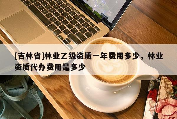 [吉林省]林業乙級資質一年費用多少，林業資質代辦費用是多少